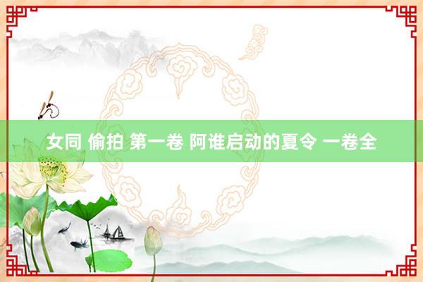 女同 偷拍 第一卷 阿谁启动的夏令 一卷全