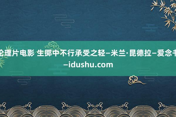 伦理片电影 生掷中不行承受之轻—米兰·昆德拉—爱念书—idushu.com