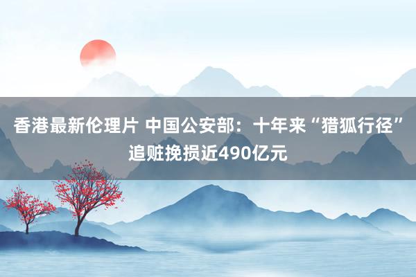 香港最新伦理片 中国公安部：十年来“猎狐行径”追赃挽损近490亿元