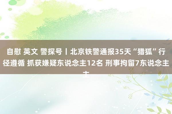 自慰 英文 警探号丨北京铁警通报35天“猎狐”行径遵循 抓获嫌疑东说念主12名 刑事拘留7东说念主