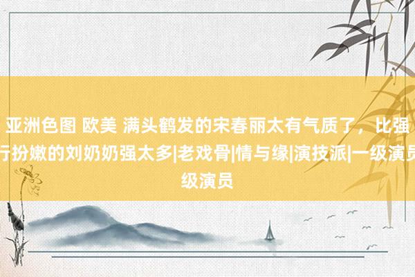 亚洲色图 欧美 满头鹤发的宋春丽太有气质了，比强行扮嫩的刘奶奶强太多|老戏骨|情与缘|演技派|一级演员