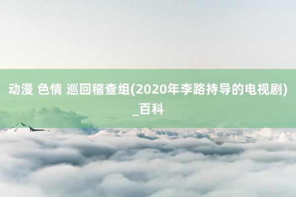 动漫 色情 巡回稽查组(2020年李路持导的电视剧)_百科