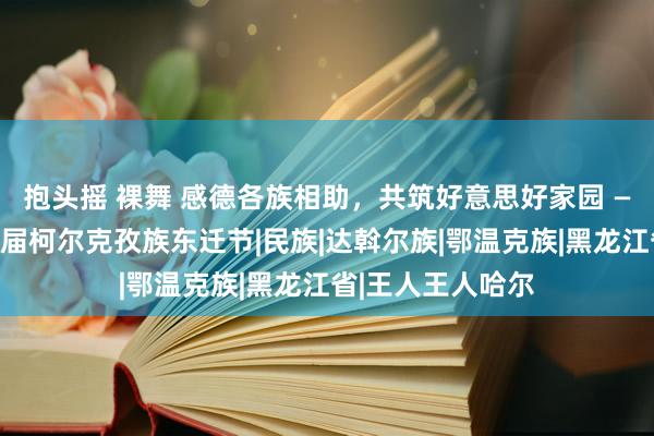 抱头摇 裸舞 感德各族相助，共筑好意思好家园 —记肥沃县第十六届柯尔克孜族东迁节|民族|达斡尔族|鄂温克族|黑龙江省|王人王人哈尔