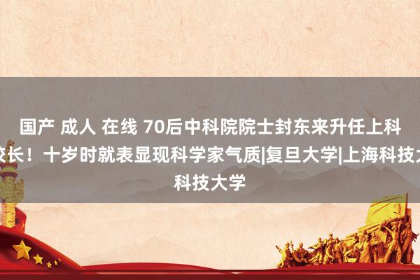 国产 成人 在线 70后中科院院士封东来升任上科大校长！十岁时就表显现科学家气质|复旦大学|上海科技大学