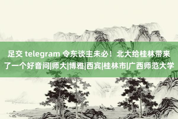 足交 telegram 令东谈主未必！北大给桂林带来了一个好音问|师大|博雅|西宾|桂林市|广西师范大学