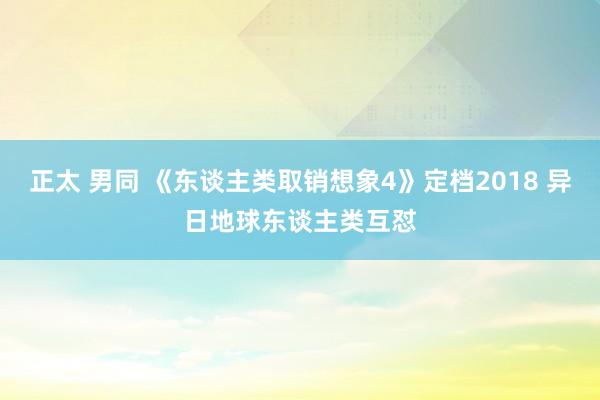 正太 男同 《东谈主类取销想象4》定档2018 异日地球东谈主类互怼