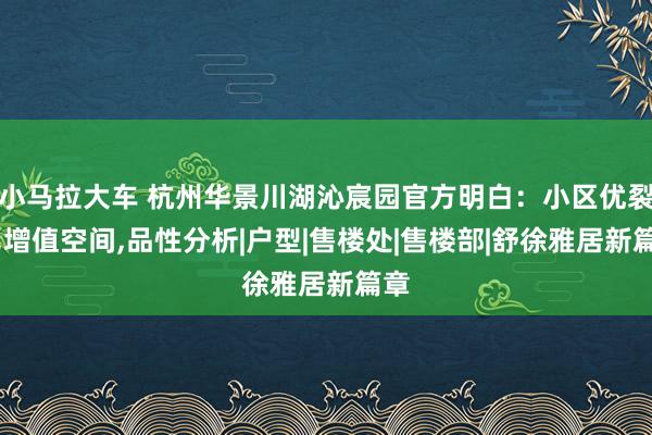 小马拉大车 杭州华景川湖沁宸园官方明白：小区优裂缝，增值空间，品性分析|户型|售楼处|售楼部|舒徐雅居新篇章