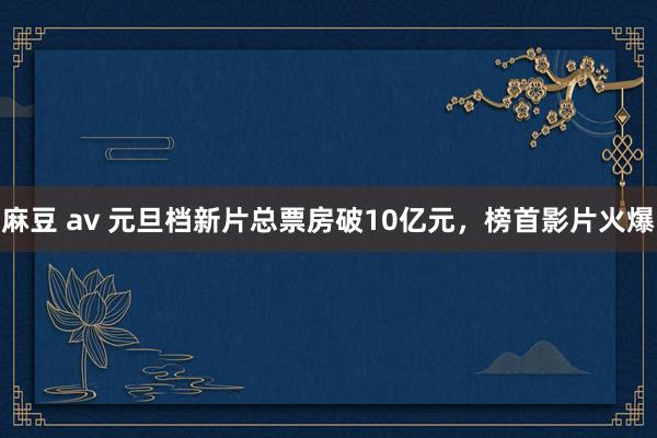 麻豆 av 元旦档新片总票房破10亿元，榜首影片火爆