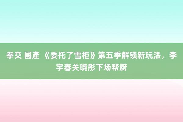 拳交 國產 《委托了雪柜》第五季解锁新玩法，李宇春关晓彤下场帮厨