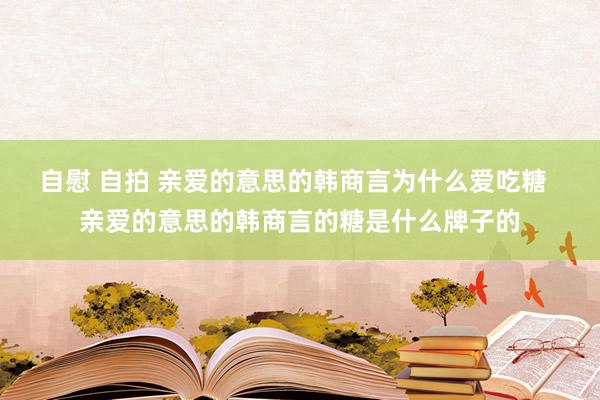 自慰 自拍 亲爱的意思的韩商言为什么爱吃糖  亲爱的意思的韩商言的糖是什么牌子的