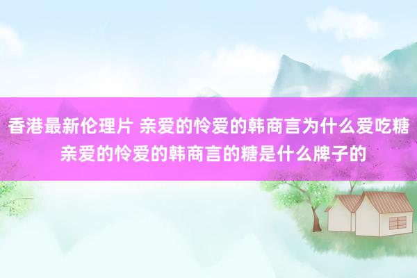 香港最新伦理片 亲爱的怜爱的韩商言为什么爱吃糖  亲爱的怜爱的韩商言的糖是什么牌子的