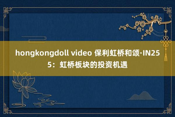 hongkongdoll video 保利虹桥和颂·IN255：虹桥板块的投资机遇