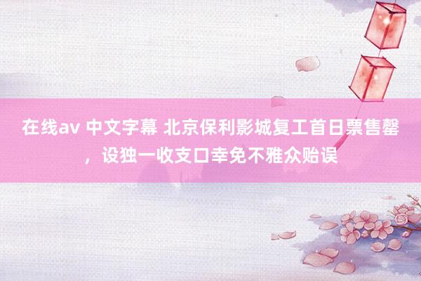 在线av 中文字幕 北京保利影城复工首日票售罄，设独一收支口幸免不雅众贻误