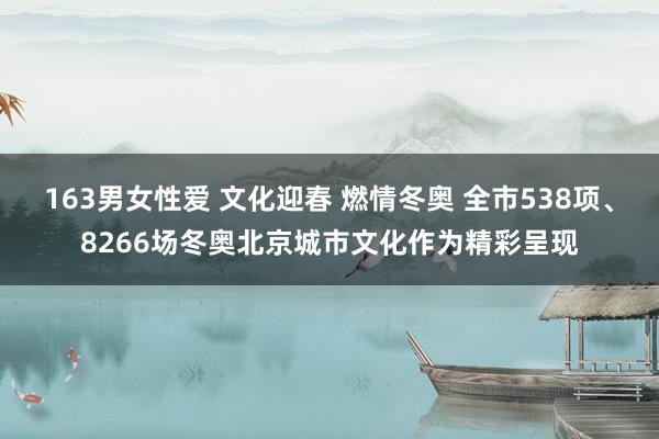 163男女性爱 文化迎春 燃情冬奥 全市538项、8266场冬奥北京城市文化作为精彩呈现