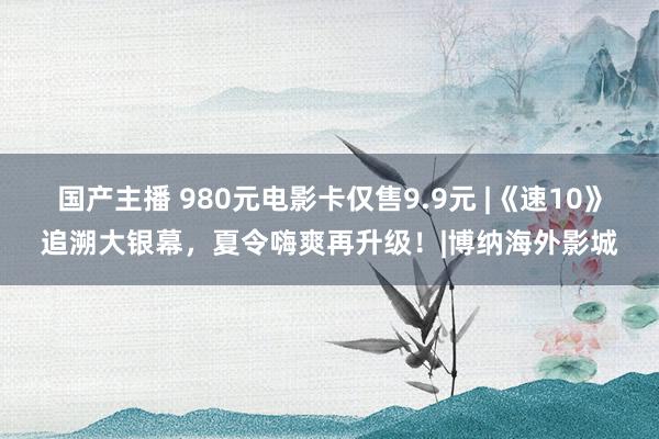 国产主播 980元电影卡仅售9.9元 |《速10》追溯大银幕，夏令嗨爽再升级！|博纳海外影城