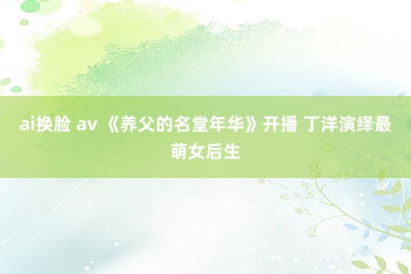 ai换脸 av 《养父的名堂年华》开播 丁洋演绎最萌女后生