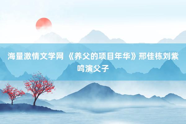 海量激情文学网 《养父的项目年华》邢佳栋刘紫鸣演父子