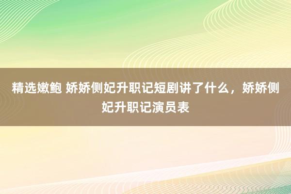 精选嫩鲍 娇娇侧妃升职记短剧讲了什么，娇娇侧妃升职记演员表