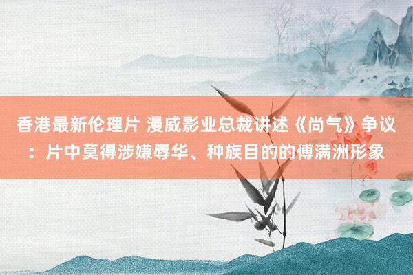 香港最新伦理片 漫威影业总裁讲述《尚气》争议：片中莫得涉嫌辱华、种族目的的傅满洲形象