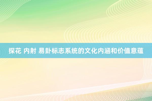 探花 内射 易卦标志系统的文化内涵和价值意蕴