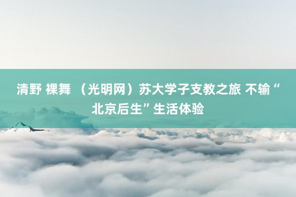 清野 裸舞 （光明网）苏大学子支教之旅 不输“北京后生”生活体验