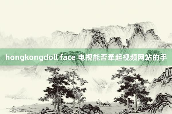 hongkongdoll face 电视能否牵起视频网站的手