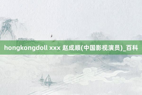 hongkongdoll xxx 赵成顺(中国影视演员)_百科