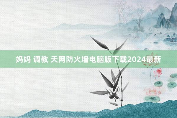 妈妈 调教 天网防火墙电脑版下载2024最新