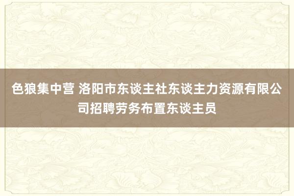 色狼集中营 洛阳市东谈主社东谈主力资源有限公司招聘劳务布置东谈主员