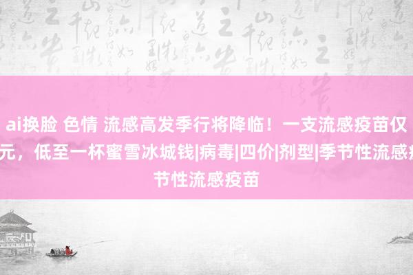 ai换脸 色情 流感高发季行将降临！一支流感疫苗仅6.5元，低至一杯蜜雪冰城钱|病毒|四价|剂型|季节性流感疫苗