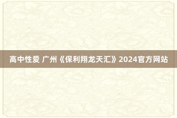 高中性爱 广州《保利翔龙天汇》2024官方网站