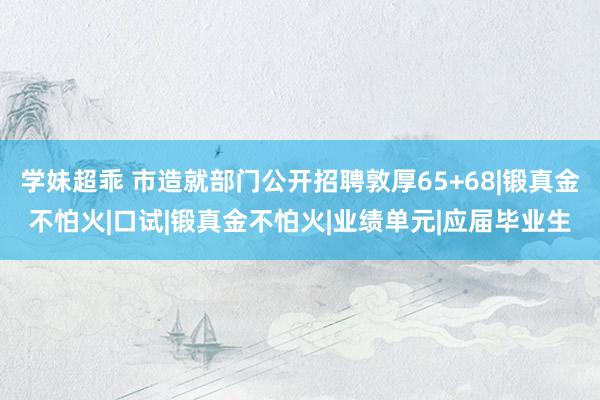 学妹超乖 市造就部门公开招聘敦厚65+68|锻真金不怕火|口试|锻真金不怕火|业绩单元|应届毕业生