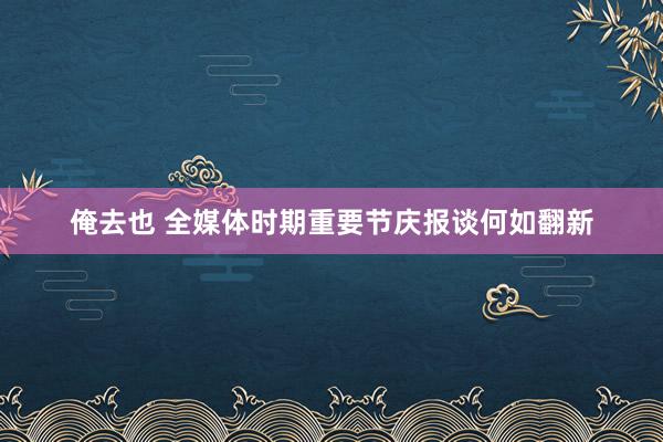 俺去也 全媒体时期重要节庆报谈何如翻新