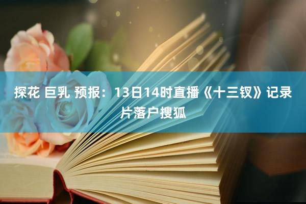 探花 巨乳 预报：13日14时直播《十三钗》记录片落户搜狐